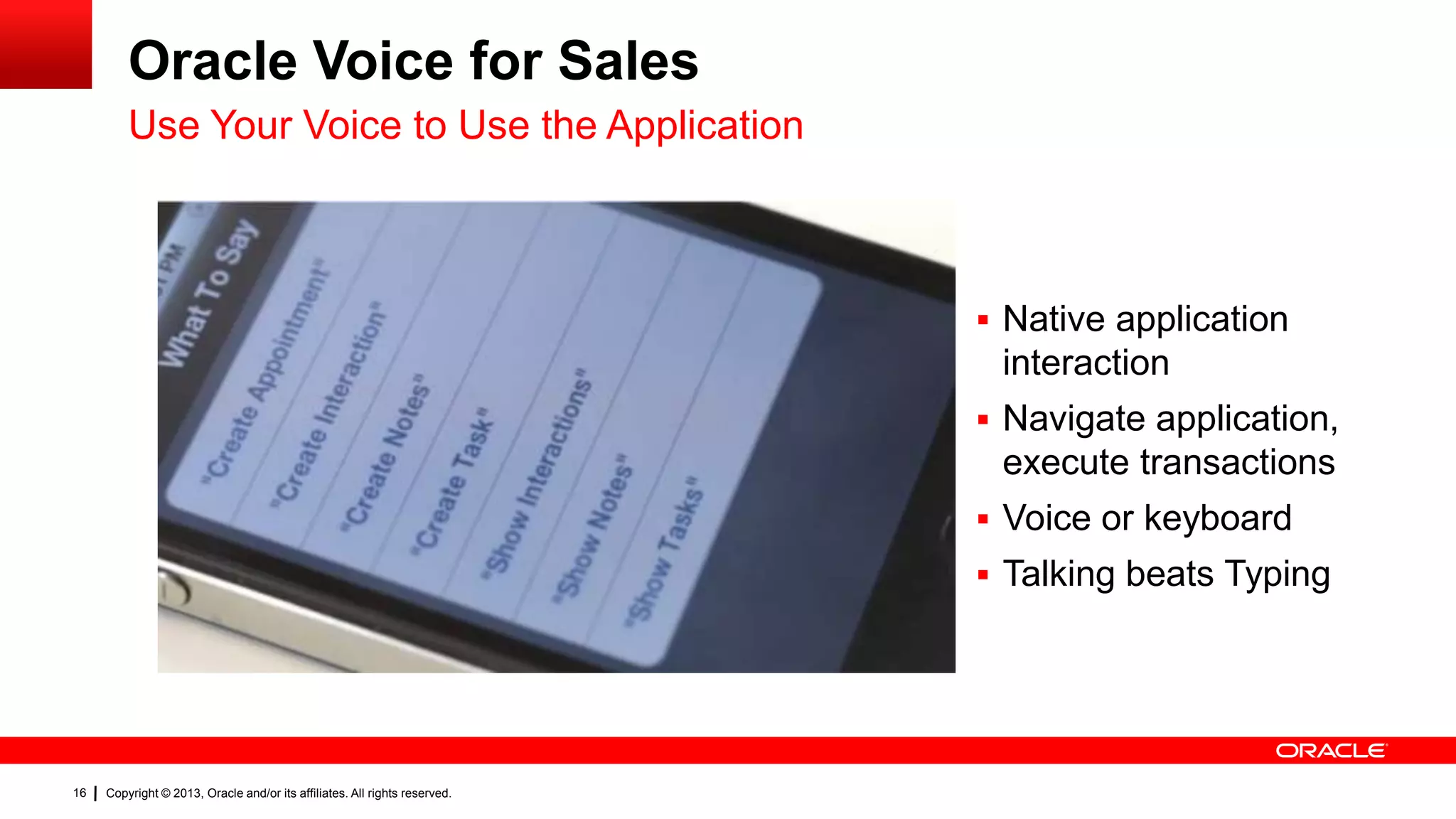 Oracle Voice for Sales
Use Your Voice to Use the Application

 Native application

interaction
 Navigate application,

execute transactions
 Voice or keyboard
 Talking beats Typing

16

Copyright © 2013, Oracle and/or its affiliates. All rights reserved.

 