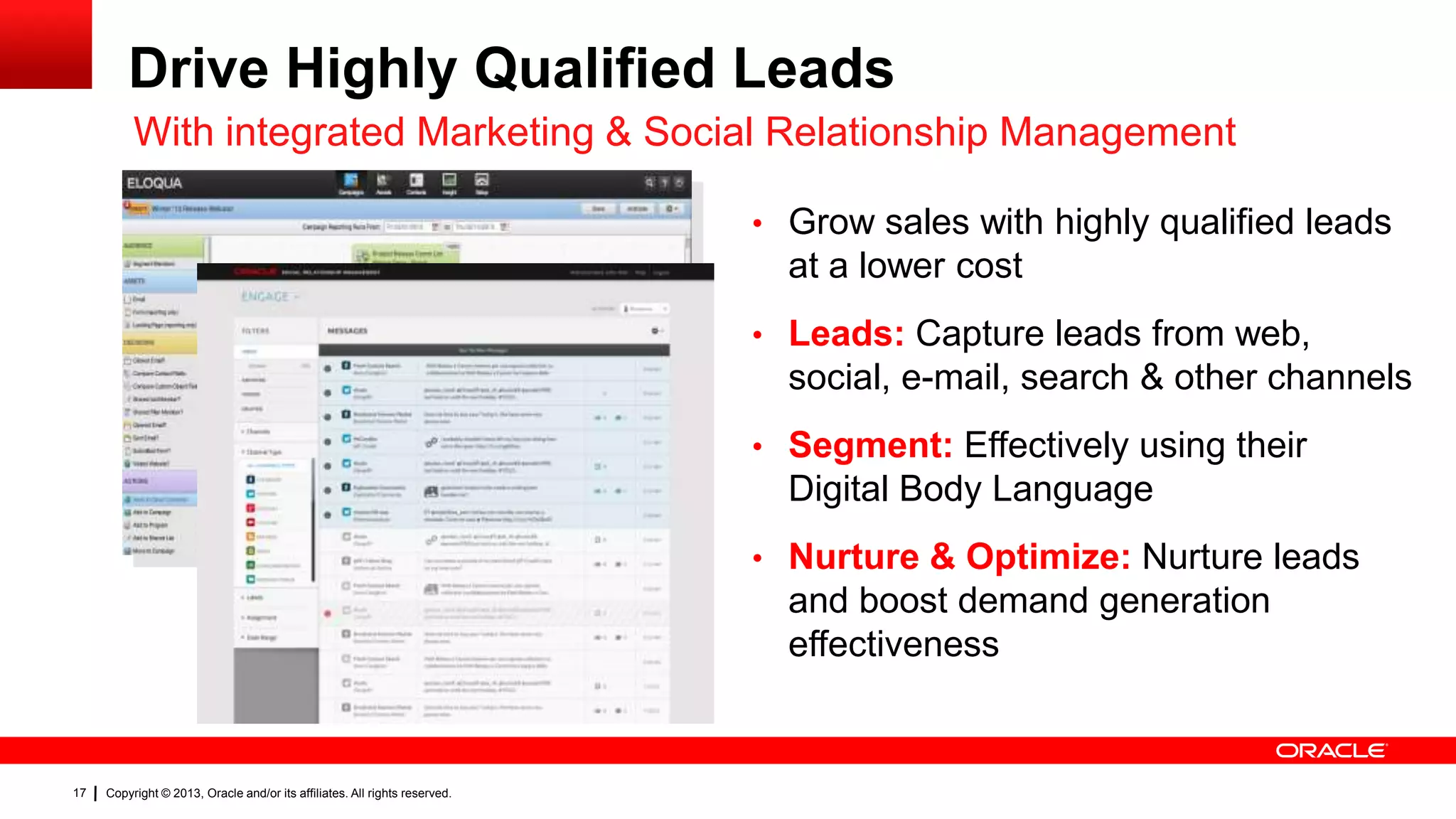 Drive Highly Qualified Leads
With integrated Marketing & Social Relationship Management
• Grow sales with highly qualified leads

at a lower cost
• Leads: Capture leads from web,

social, e-mail, search & other channels
• Segment: Effectively using their

Digital Body Language
• Nurture & Optimize: Nurture leads

and boost demand generation
effectiveness

17

Copyright © 2013, Oracle and/or its affiliates. All rights reserved.

 