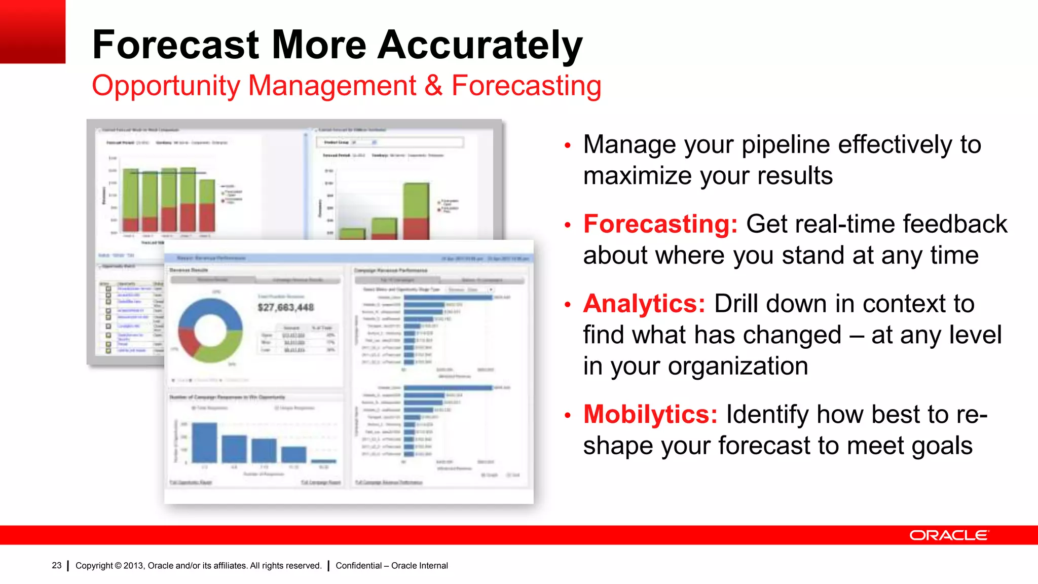 Forecast More Accurately
Opportunity Management & Forecasting
• Manage your pipeline effectively to

maximize your results
• Forecasting: Get real-time feedback

about where you stand at any time
• Analytics: Drill down in context to

find what has changed – at any level
in your organization
• Mobilytics: Identify how best to re-

shape your forecast to meet goals

23

Copyright © 2013, Oracle and/or its affiliates. All rights reserved.

Confidential – Oracle Internal

 