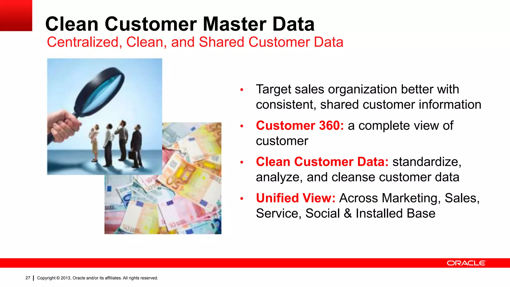 Clean Customer Master Data
Centralized, Clean, and Shared Customer Data
•
•

Clean Customer Data: standardize,
analyze, and cleanse customer data

•

Copyright © 2013, Oracle and/or its affiliates. All rights reserved.

Customer 360: a complete view of
customer

•

27

Target sales organization better with
consistent, shared customer information

Unified View: Across Marketing, Sales,
Service, Social & Installed Base

 