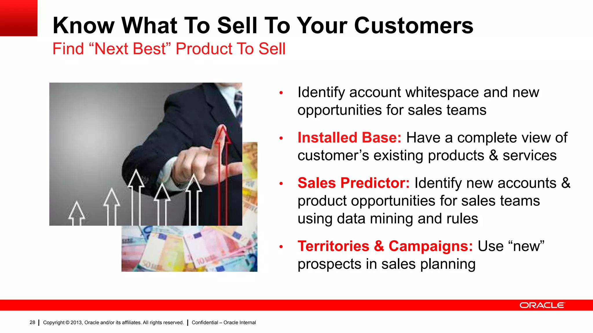 Know What To Sell To Your Customers
Find “Next Best” Product To Sell
•
•

Confidential – Oracle Internal

Sales Predictor: Identify new accounts &
product opportunities for sales teams
using data mining and rules

•

Copyright © 2013, Oracle and/or its affiliates. All rights reserved.

Installed Base: Have a complete view of
customer’s existing products & services

•

28

Identify account whitespace and new
opportunities for sales teams

Territories & Campaigns: Use “new”
prospects in sales planning

 