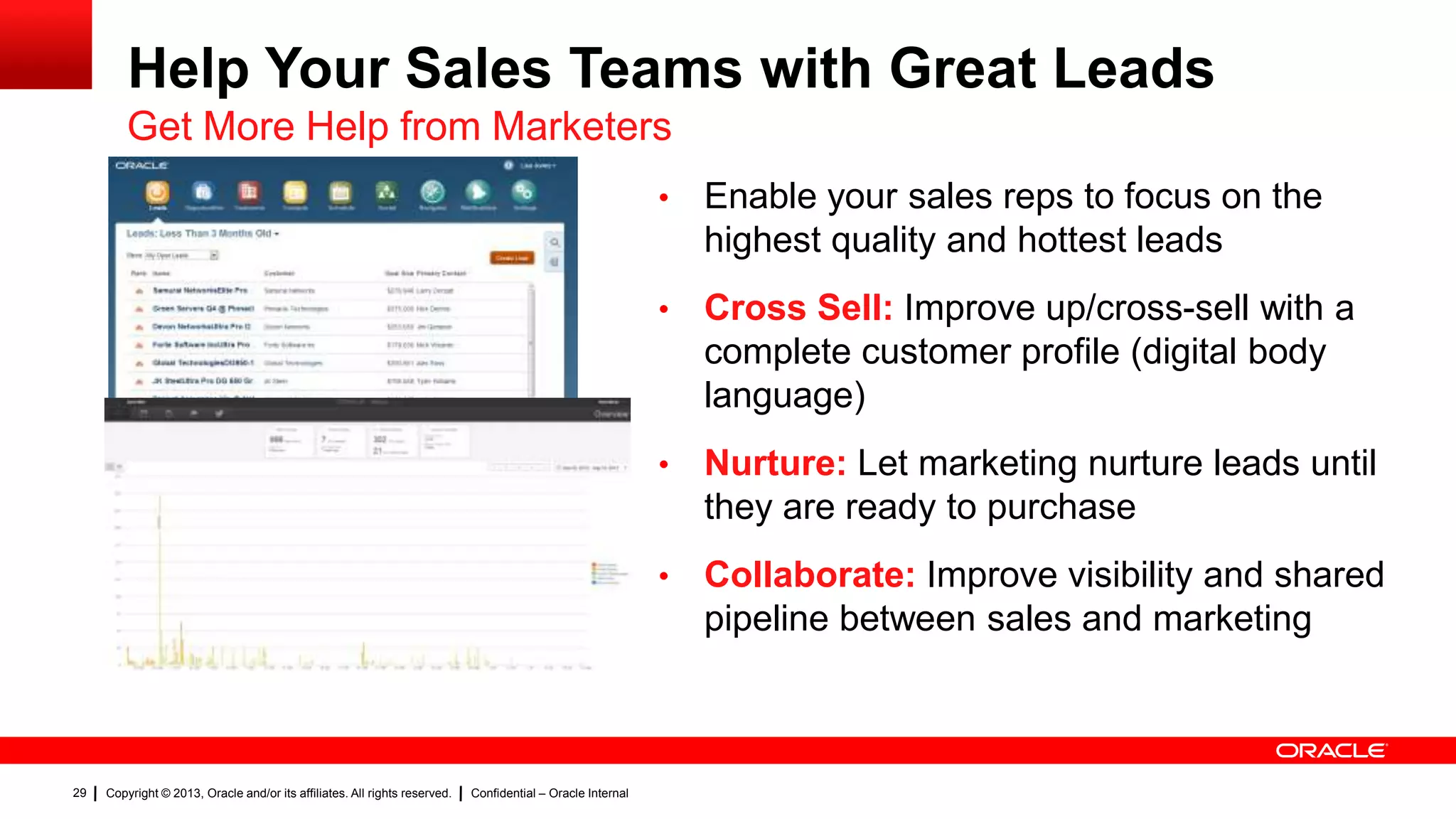 Help Your Sales Teams with Great Leads
Get More Help from Marketers
•
•

Confidential – Oracle Internal

Nurture: Let marketing nurture leads until
they are ready to purchase

•

Copyright © 2013, Oracle and/or its affiliates. All rights reserved.

Cross Sell: Improve up/cross-sell with a
complete customer profile (digital body
language)

•

29

Enable your sales reps to focus on the
highest quality and hottest leads

Collaborate: Improve visibility and shared
pipeline between sales and marketing

 