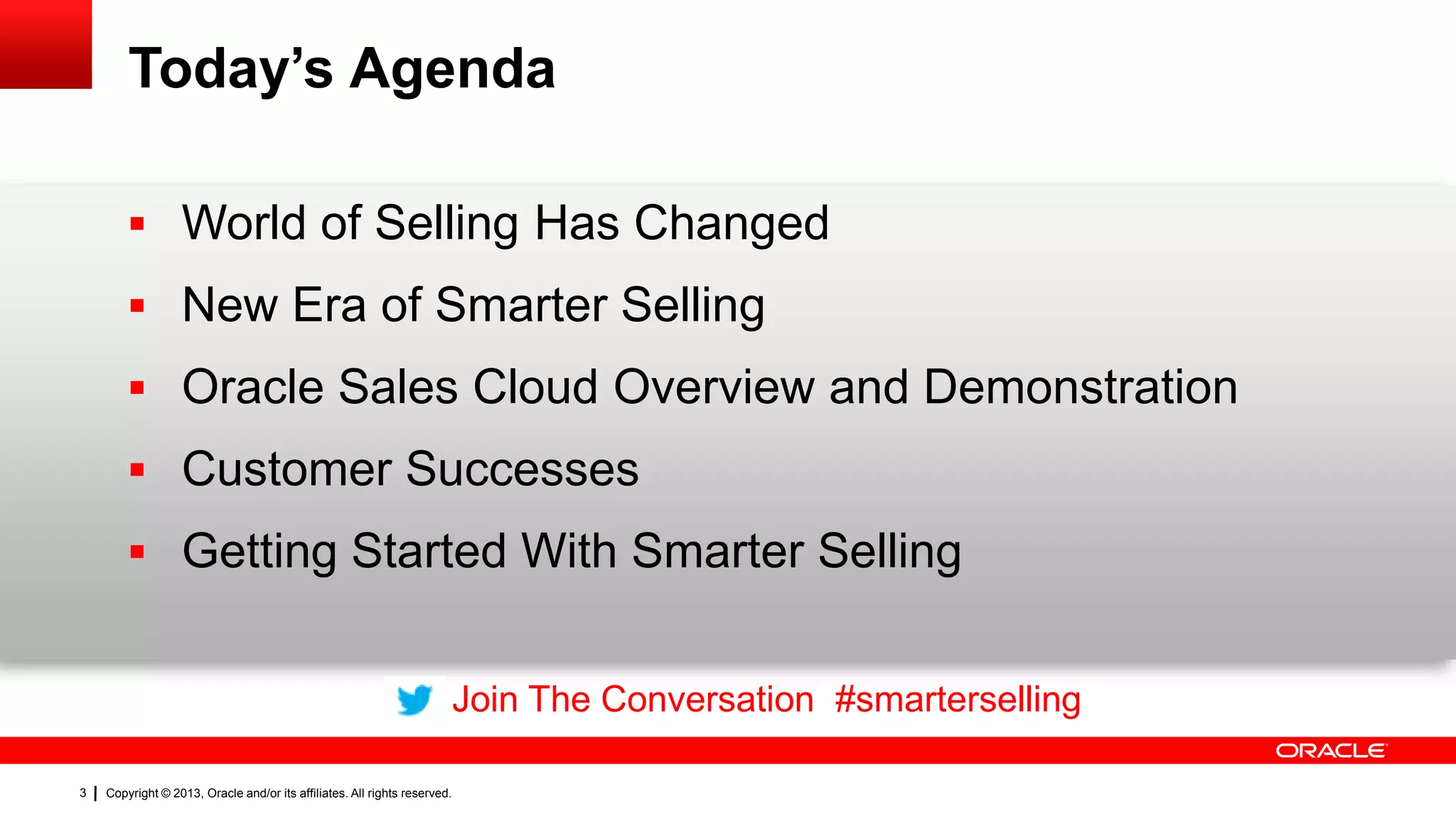 Today’s Agenda
 World of Selling Has Changed
 New Era of Smarter Selling
 Oracle Sales Cloud Overview and Demonstration
 Customer Successes
 Getting Started With Smarter Selling
Join The Conversation #smarterselling
3

Copyright © 2013, Oracle and/or its affiliates. All rights reserved.

 