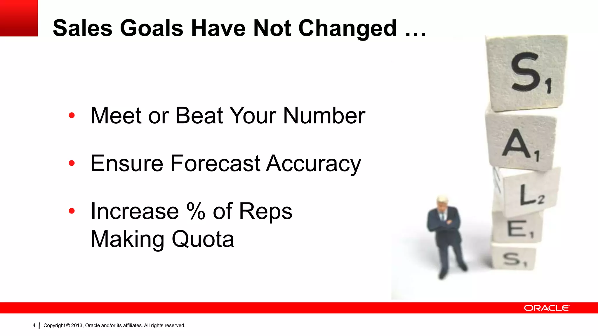 Sales Goals Have Not Changed …

• Meet or Beat Your Number
• Ensure Forecast Accuracy

• Increase % of Reps
Making Quota

4

Copyright © 2013, Oracle and/or its affiliates. All rights reserved.

 