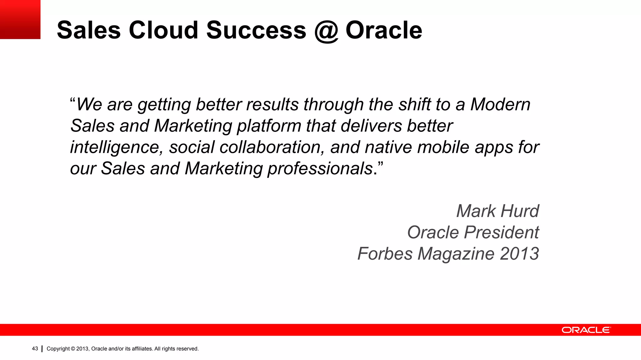 Sales Cloud Success @ Oracle
“We are getting better results through the shift to a Modern
Sales and Marketing platform that delivers better
intelligence, social collaboration, and native mobile apps for
our Sales and Marketing professionals.”

Mark Hurd
Oracle President
Forbes Magazine 2013

43

Copyright © 2013, Oracle and/or its affiliates. All rights reserved.

 