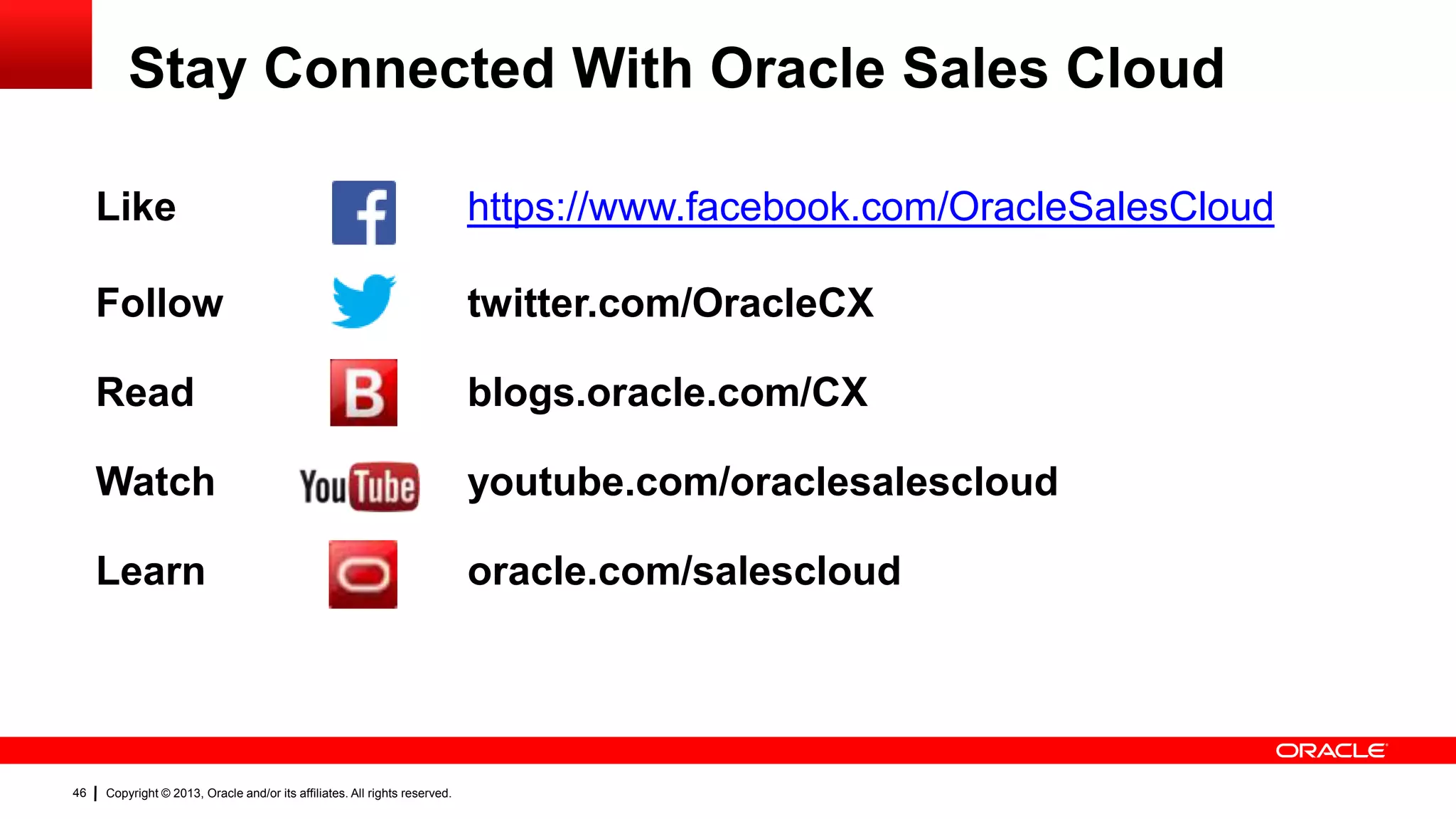 Stay Connected With Oracle Sales Cloud
Like
Follow

twitter.com/OracleCX

Read

blogs.oracle.com/CX

Watch

youtube.com/oraclesalescloud

Learn

46

https://www.facebook.com/OracleSalesCloud

oracle.com/salescloud

Copyright © 2013, Oracle and/or its affiliates. All rights reserved.

 