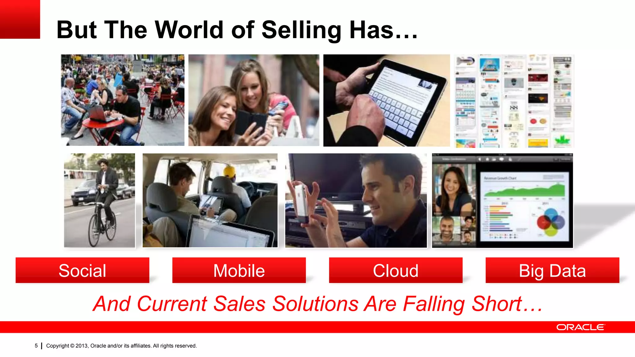 But The World of Selling Has…

Social

Mobile

Cloud

Big Data

And Current Sales Solutions Are Falling Short…
5

Copyright © 2013, Oracle and/or its affiliates. All rights reserved.

 