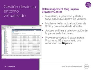 Gestión desde su    Dell Management Plug-in para
entorno             VMware vCenter
virtualizado        • Inventario, supervisión y alertas,
                      todo disponible dentro de vCenter.
                    • Implemente las actualizaciones de
                      BIOS y firmware desde vCenter.
                    • Acceso en línea a la información de
                      la garantía de hardware.
                    • Provisionamiento: 9 pasos con el
                      Plug-in vs. 55 pasos sin él; una
                      reducción de 46 pasos




10   Confidencial                  Grupo de soluciones empresariales
 