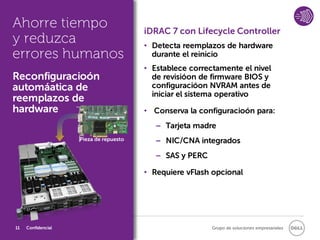Ahorre tiempo                           iDRAC 7 con Lifecycle Controller
y reduzca                               • Detecta reemplazos de hardware
errores humanos                           durante el reinicio
                                        • Establece correctamente el nivel
Reconfiguracioón                          de revisióon de firmware BIOS y
automáatica de                            configuracióon NVRAM antes de
                                          iniciar el sistema operativo
reemplazos de
hardware                                • Conserva la configuracioón para:
                                           − Tarjeta madre
                    Pieza de repuesto      − NIC/CNA integrados
                                           − SAS y PERC

                                        • Requiere vFlash opcional




11   Confidencial                                         Grupo de soluciones empresariales
 
