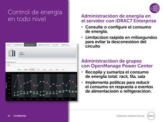 Control de energía
                     Administracióon de energíia en
en todo nivel        el servidor con iDRAC7 Enterprise
                     • Consulte o configure el consumo
                       de energíia.
                     • Limitacióon raápida en milisegundos
                       para evitar la desconexióon del
                       circuito


                     Administracióon de grupos
                     con OpenManage Power Center
                     • Recopila y sumariza el consumo
                       de energíia total: rack, fila, sala
                     • Implementa políticas para reducir
                       el consumo en respuesta a eventos
                       de alimentacioón o refrigeracióon.




15   Confidential                      Enterprise Solutions Group
 