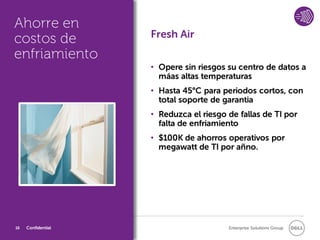 Ahorre en
costos de           Fresh Air
enfriamiento
                    • Opere sin riesgos su centro de datos a
                      máas altas temperaturas
                    • Hasta 45°C para periodos cortos, con
                      total soporte de garantia
                    • Reduzca el riesgo de fallas de TI por
                      falta de enfriamiento
                    • $100K de ahorros operativos por
                      megawatt de TI por añno.




16   Confidential                       Enterprise Solutions Group
 