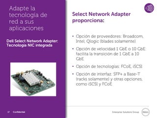Adapte la
 tecnología de                 Select Network Adapter
 red a sus                     proporciona:
 aplicaciones
                               • Opción de proveedores: Broadcom,
Dell Select Network Adapter:     Intel, Qlogic (blades solamente)
Tecnologia NIC integrada
                               • Opción de velocidad 1 GbE o 10 GbE:
                                 facilita la transición de 1 GbE a 10
                                 GbE
                               • Opción de tecnologías: FCoE, iSCSI
                               • Opción de interfaz: SFP+ a Base-T
                                 (racks solamente) y otras opciones,
                                 como iSCSI y FCoE




17   Confidential                                   Enterprise Solutions Group
 