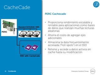 CacheCade
                    PERC Cachecade


                    • Proporciona rendimiento escalable y
                      rentable para aplicaciones como bases
                      de datos que realizan muchas lecturas
                      aleatorias
                    • Ahorra el costo de agregar ejes
                      adicionales
                    • Almacena la data frecuentemente
                      accesada (“hot-spots”) en el SSD
                    • Retiene y accede a datos activos en
                      cache hasta su modificación




19   Confidential                        Enterprise Solutions Group
 