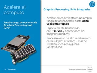 Acelere el                    Graphics Processing Units integradas:
cómputo
                              • Acelere el rendimiento en un amplio
                                rango de aplicaciones, hasta ocho
Amplio rango de opciones de
Graphics Processing Unit
                                veces más rápido
(GPU)                         • Especialmente beneficioso
                                en HPC, VDI y aplicaciones de
                                imágenes médicas
                              • Procesamiento de alto rendimiento
                                en múultiples núucleos - más de
                                1000 núucleos en algunas
                                tarjetas GPU.




23   Confidential                                 Enterprise Solutions Group
 