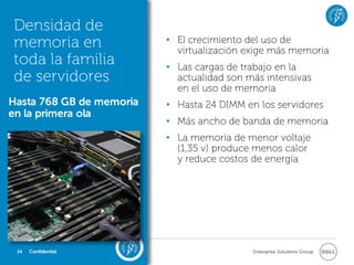 Densidad de
memoria en                • El crecimiento del uso de
                            virtualización exige más memoria
toda la familia           • Las cargas de trabajo en la
de servidores               actualidad son más intensivas
                            en el uso de memoria
Hasta 768 GB de memoria   • Hasta 24 DIMM en los servidores
en la primera ola
                          • Más ancho de banda de memoria
                          • La memoria de menor voltaje
                            (1,35 v) produce menos calor
                            y reduce costos de energía




 24   Confidential                          Enterprise Solutions Group
 