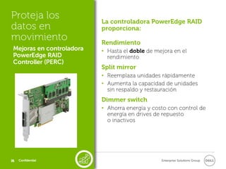 Proteja los
                           La controladora PowerEdge RAID
datos en                   proporciona:
movimiento                 Rendimiento
 Mejoras en controladora   • Hasta el doble de mejora en el
 PowerEdge RAID              rendimiento
 Controller (PERC)
                           Split mirror
                           • Reemplaza unidades rápidamente
                           • Aumenta la capacidad de unidades
                             sin respaldo y restauración
                           Dimmer switch
                           • Ahorra energía y costo con control de
                             energía en drives de repuesto
                             o inactivos




26
26   Confidential                                Enterprise Solutions Group
 