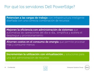 Por qué los servidores Dell PowerEdge?

     Potencian a las cargas de trabajo con infraestructura inteligente
     diseñada con una correcta combinación de recursos


     Mejoran la eficiencia con administración de sistemas que
     automatiza las operaciones del día-a-día,, simplifica y acelera el
     despliegue y provisionamiento

     Ahorran costos en el consumo de energía que permite procesar
     más y consumir menos


     Incrementan la utilización con virtualización y soluciones para
     una ágil administración de recursos


35    Confidential                                       Enterprise Solutions Group
 