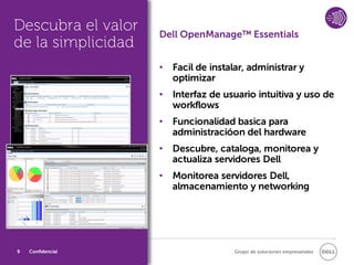 Descubra el valor   Dell OpenManage™ Essentials
de la simplicidad
                    • Facil de instalar, administrar y
                      optimizar
                    • Interfaz de usuario intuitiva y uso de
                      workflows
                    • Funcionalidad basica para
                      administracióon del hardware
                    • Descubre, cataloga, monitorea y
                      actualiza servidores Dell
                    • Monitorea servidores Dell,
                      almacenamiento y networking




9   Confidencial                     Grupo de soluciones empresariales
 