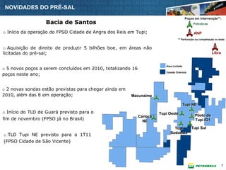 NOVIDADES DO PRÉ-SAL
                                                                                           Poços em intervenção**:
                   Bacia de Santos                                                              Petrobras

o Início da operação do FPSO Cidade de Angra dos Reis em Tupi;                                  ANP
                                                                                   ** Perfuração ou completação ou teste.


o Aquisição de direito de produzir 5 bilhões boe, em áreas não
licitadas do pré-sal;                                                                                         Libra


                                                                          Área Licitada
o 5 novos poços a serem concluídos em 2010, totalizando 16
poços neste ano;
                                                                          Cessão Onerosa




o 2 novas sondas estão previstas para chegar ainda em
2010, além das 8 em operação;                           Macunaíma
                                                        Macunaí
                                                        Macunaíma

                                                                                          Tupi NE

o Início do TLD de Guará previsto para o                               Tupi Oeste
                                                             Carioca                             Piloto de
fim de novembro (FPSO já no Brasil)                            NE                                Tupi IG1

                                                                               Tupi   Tupi Sul
                                                                             Sudoeste
o TLD Tupi NE previsto para o 1T11
(FPSO Cidade de São Vicente)




                                                                                                                      7
 