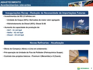 ABASTECIMENTO
Acontecimentos relevantes


    Inaugurações Revap –Redução da Necessidade de Importações Futuras
  • Investimentos de R$ 2,5 bilhões em:

     • Unidade de Coque (55%): Derivados de maior valor agregado

     • Hidrotratamento de Diesel (45%): Diesel S-50

  • Aumento da capacidade de produção de:
     - GLP - 21 mil bpd
     - Nafta - 42 mil bpd
     - Diesel - 23 mil bpd




                                 Novas Refinarias - Atualização

  • Obras do Comperj e Abreu e Lima em andamento;

  • Pré-operação da Unidade de Fios de Poliéster (Petroquímica Suape);

  • Contrato dos projetos básicos - Premium I (Maranhão) e II (Ceará).

                                                                         Abreu e Lima



                                                                                        8
 