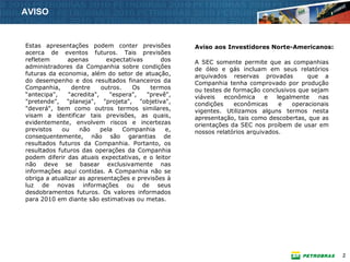 AVISO


Estas apresentações podem conter previsões           Aviso aos Investidores Norte-Americanos:
acerca de eventos futuros. Tais previsões
refletem       apenas        expectativas     dos    A SEC somente permite que as companhias
administradores da Companhia sobre condições         de óleo e gás incluam em seus relatórios
futuras da economia, além do setor de atuação,       arquivados reservas provadas         que a
do desempenho e dos resultados financeiros da        Companhia tenha comprovado por produção
Companhia,      dentre     outros.    Os   termos    ou testes de formação conclusivos que sejam
“antecipa",    "acredita",    "espera",   "prevê",   viáveis   econômica     e  legalmente   nas
"pretende", "planeja", "projeta", "objetiva",        condições    econômicas     e   operacionais
"deverá", bem como outros termos similares,          vigentes. Utilizamos alguns termos nesta
visam a identificar tais previsões, as quais,        apresentação, tais como descobertas, que as
evidentemente, envolvem riscos e incertezas          orientações da SEC nos proíbem de usar em
previstos   ou     não     pela    Companhia    e,   nossos relatórios arquivados.
consequentemente, não são garantias de
resultados futuros da Companhia. Portanto, os
resultados futuros das operações da Companhia
podem diferir das atuais expectativas, e o leitor
não deve se basear exclusivamente nas
informações aqui contidas. A Companhia não se
obriga a atualizar as apresentações e previsões à
luz de novas informações ou de seus
desdobramentos futuros. Os valores informados
para 2010 em diante são estimativas ou metas.




                                                                                                    2
 