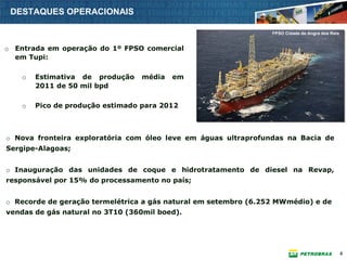 DESTAQUES OPERACIONAIS

                                                                 FPSO Cidade de Angra dos Reis


o Entrada em operação do 1º FPSO comercial
  em Tupi:

    o   Estimativa de produção    média   em
        2011 de 50 mil bpd

    o   Pico de produção estimado para 2012



o Nova fronteira exploratória com óleo leve em águas ultraprofundas na Bacia de
Sergipe-Alagoas;


o Inauguração das unidades de coque e hidrotratamento de diesel na Revap,
responsável por 15% do processamento no país;


o Recorde de geração termelétrica a gás natural em setembro (6.252 MWmédio) e de
vendas de gás natural no 3T10 (360mil boed).




                                                                                                 4
 