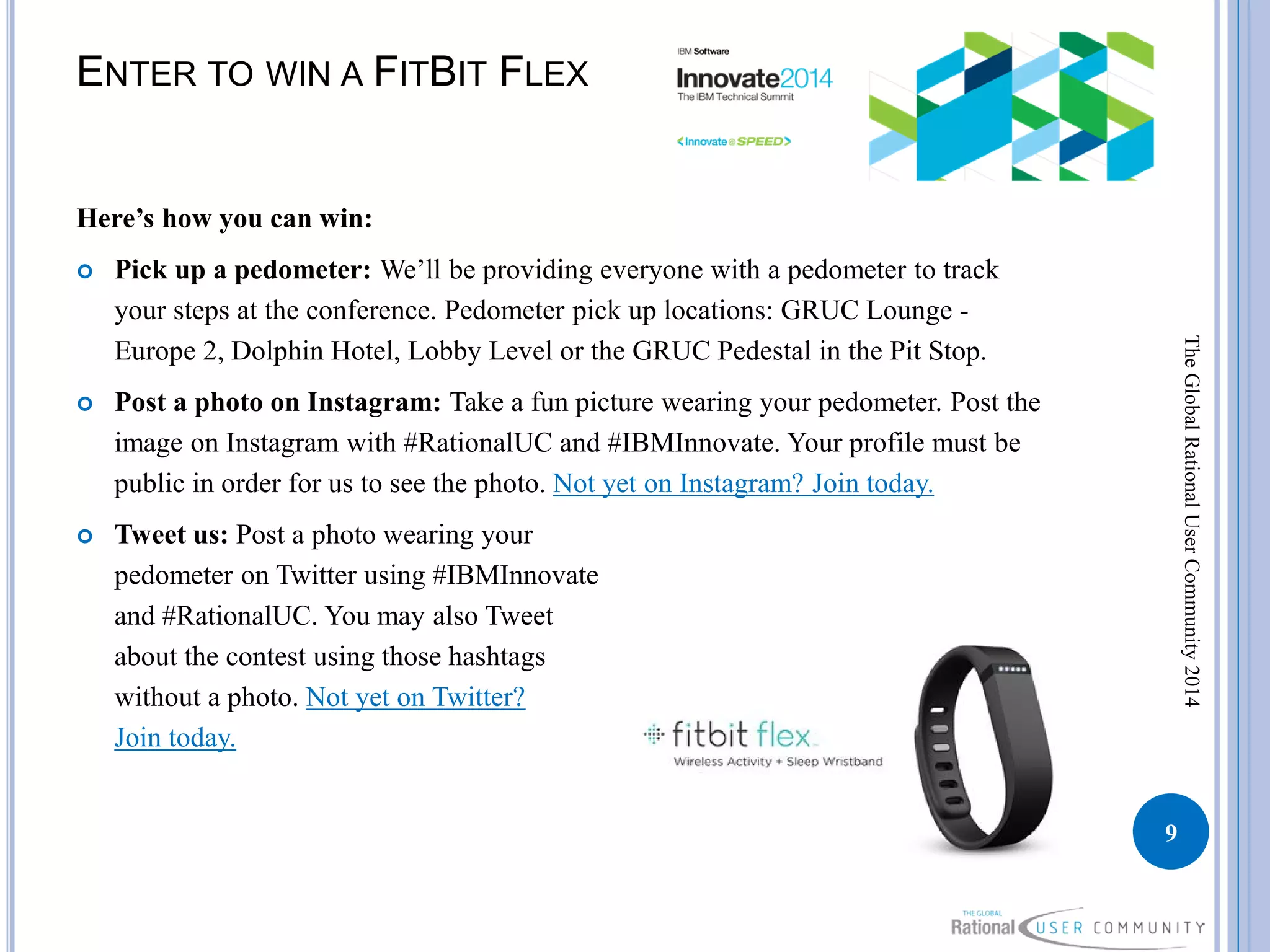 ENTER TO WIN A FITBIT FLEX
Here’s how you can win:
 Pick up a pedometer: We’ll be providing everyone with a pedometer to track
your steps at the conference. Pedometer pick up locations: GRUC Lounge -
Europe 2, Dolphin Hotel, Lobby Level or the GRUC Pedestal in the Pit Stop.
 Post a photo on Instagram: Take a fun picture wearing your pedometer. Post the
image on Instagram with #RationalUC and #IBMInnovate. Your profile must be
public in order for us to see the photo. Not yet on Instagram? Join today.
 Tweet us: Post a photo wearing your
pedometer on Twitter using #IBMInnovate
and #RationalUC. You may also Tweet
about the contest using those hashtags
without a photo. Not yet on Twitter?
Join today.
9
TheGlobalRationalUserCommunity2014
 