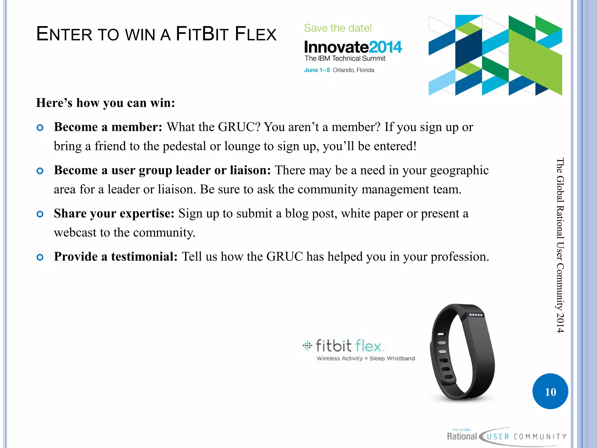 ENTER TO WIN A FITBIT FLEX
Here’s how you can win:
 Become a member: What the GRUC? You aren’t a member? If you sign up or
bring a friend to the pedestal or lounge to sign up, you’ll be entered!
 Become a user group leader or liaison: There may be a need in your geographic
area for a leader or liaison. Be sure to ask the community management team.
 Share your expertise: Sign up to submit a blog post, white paper or present a
webcast to the community.
 Provide a testimonial: Tell us how the GRUC has helped you in your profession.
10
TheGlobalRationalUserCommunity2014
 