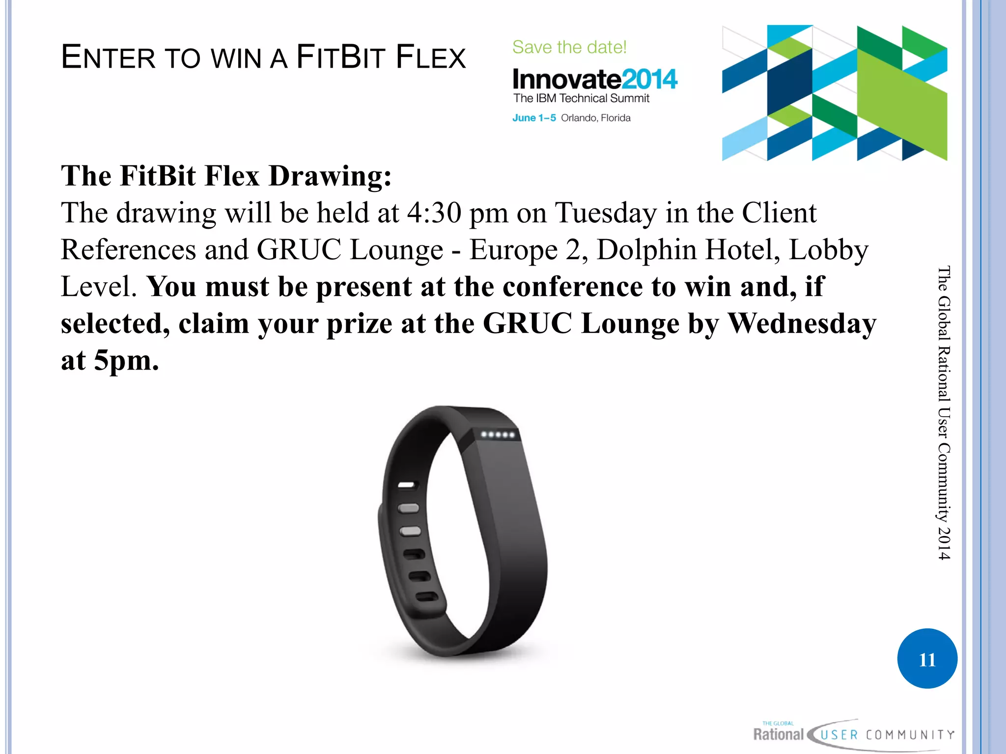 ENTER TO WIN A FITBIT FLEX
The FitBit Flex Drawing:
The drawing will be held at 4:30 pm on Tuesday in the Client
References and GRUC Lounge - Europe 2, Dolphin Hotel, Lobby
Level. You must be present at the conference to win and, if
selected, claim your prize at the GRUC Lounge by Wednesday
at 5pm.
11
TheGlobalRationalUserCommunity2014
 