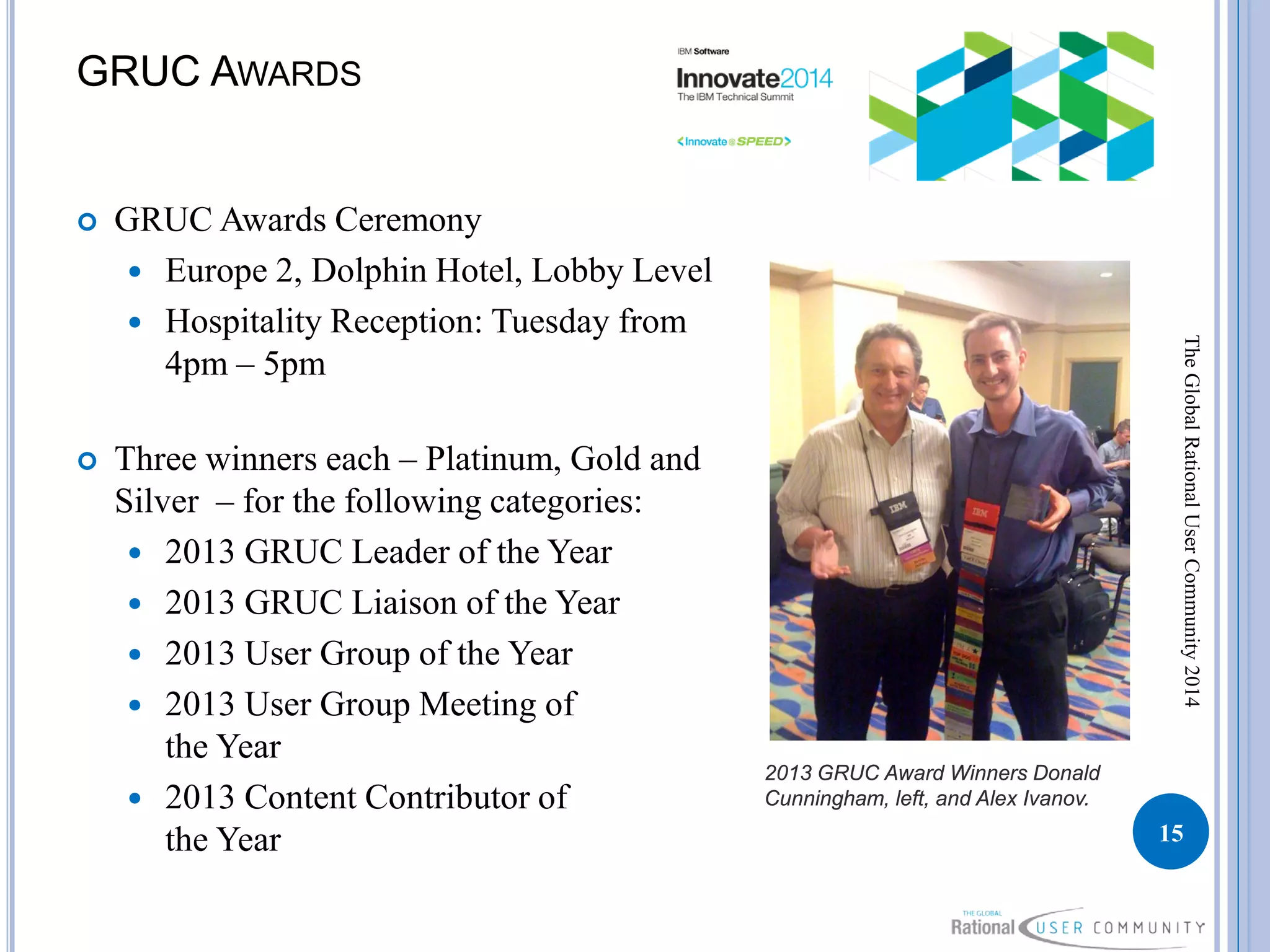 GRUC AWARDS
 GRUC Awards Ceremony
 Europe 2, Dolphin Hotel, Lobby Level
 Hospitality Reception: Tuesday from
4pm – 5pm
 Three winners each – Platinum, Gold and
Silver – for the following categories:
 2013 GRUC Leader of the Year
 2013 GRUC Liaison of the Year
 2013 User Group of the Year
 2013 User Group Meeting of
the Year
 2013 Content Contributor of
the Year 15
TheGlobalRationalUserCommunity2014
2013 GRUC Award Winners Donald
Cunningham, left, and Alex Ivanov.
 