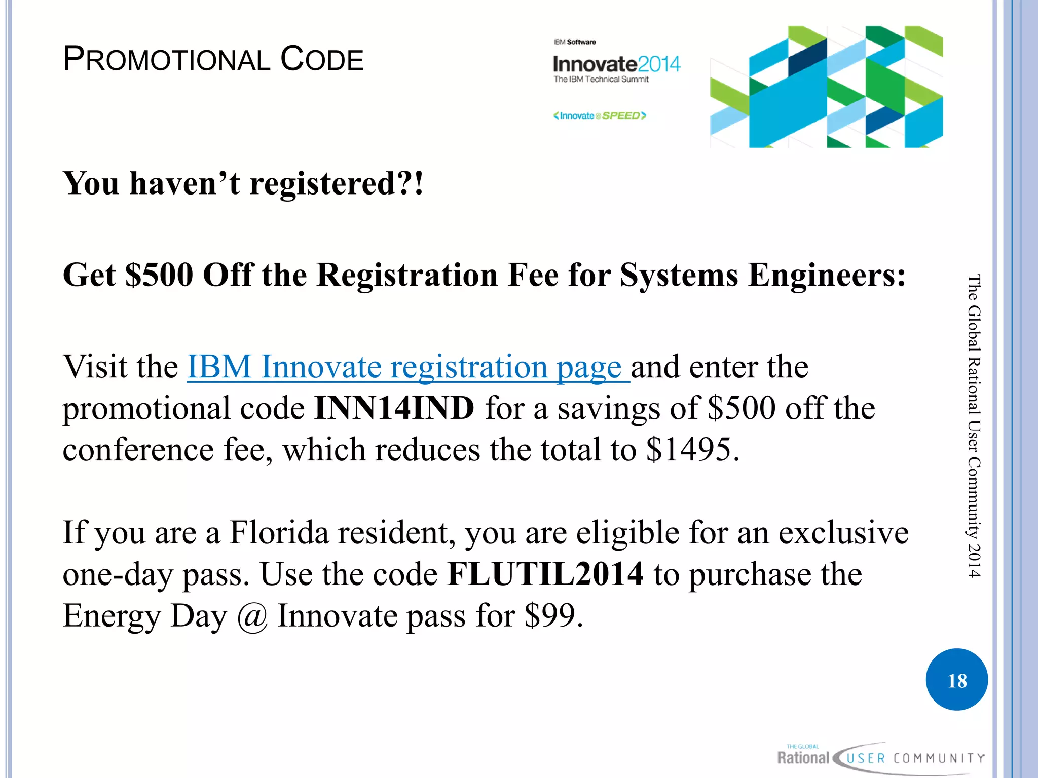 PROMOTIONAL CODE
You haven’t registered?!
Get $500 Off the Registration Fee for Systems Engineers:
Visit the IBM Innovate registration page and enter the
promotional code INN14IND for a savings of $500 off the
conference fee, which reduces the total to $1495.
If you are a Florida resident, you are eligible for an exclusive
one-day pass. Use the code FLUTIL2014 to purchase the
Energy Day @ Innovate pass for $99.
18
TheGlobalRationalUserCommunity2014
 