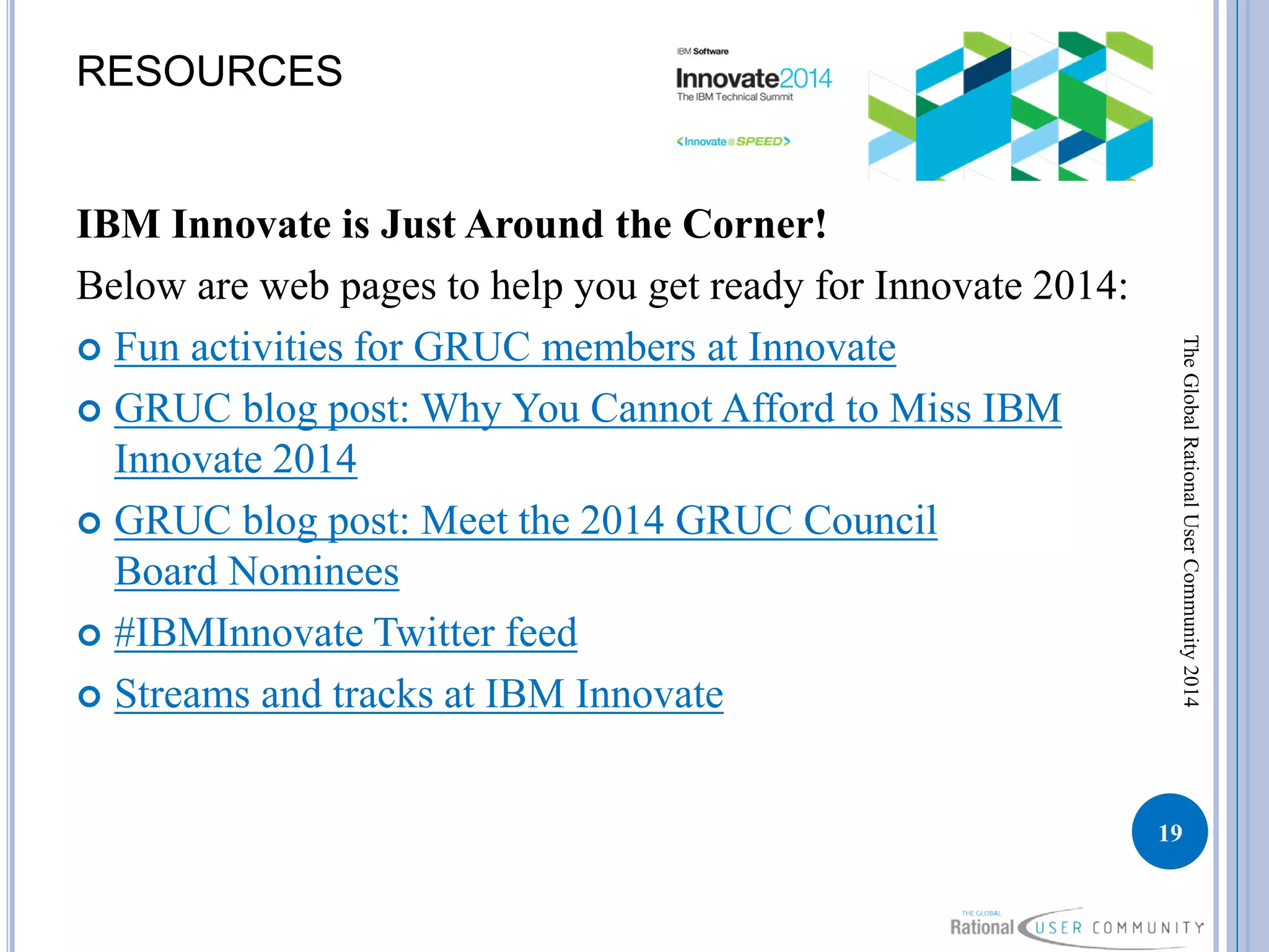 RESOURCES
IBM Innovate is Just Around the Corner!
Below are web pages to help you get ready for Innovate 2014:
 Fun activities for GRUC members at Innovate
 GRUC blog post: Why You Cannot Afford to Miss IBM
Innovate 2014
 GRUC blog post: Meet the 2014 GRUC Council
Board Nominees
 #IBMInnovate Twitter feed
 Streams and tracks at IBM Innovate
19
TheGlobalRationalUserCommunity2014
 