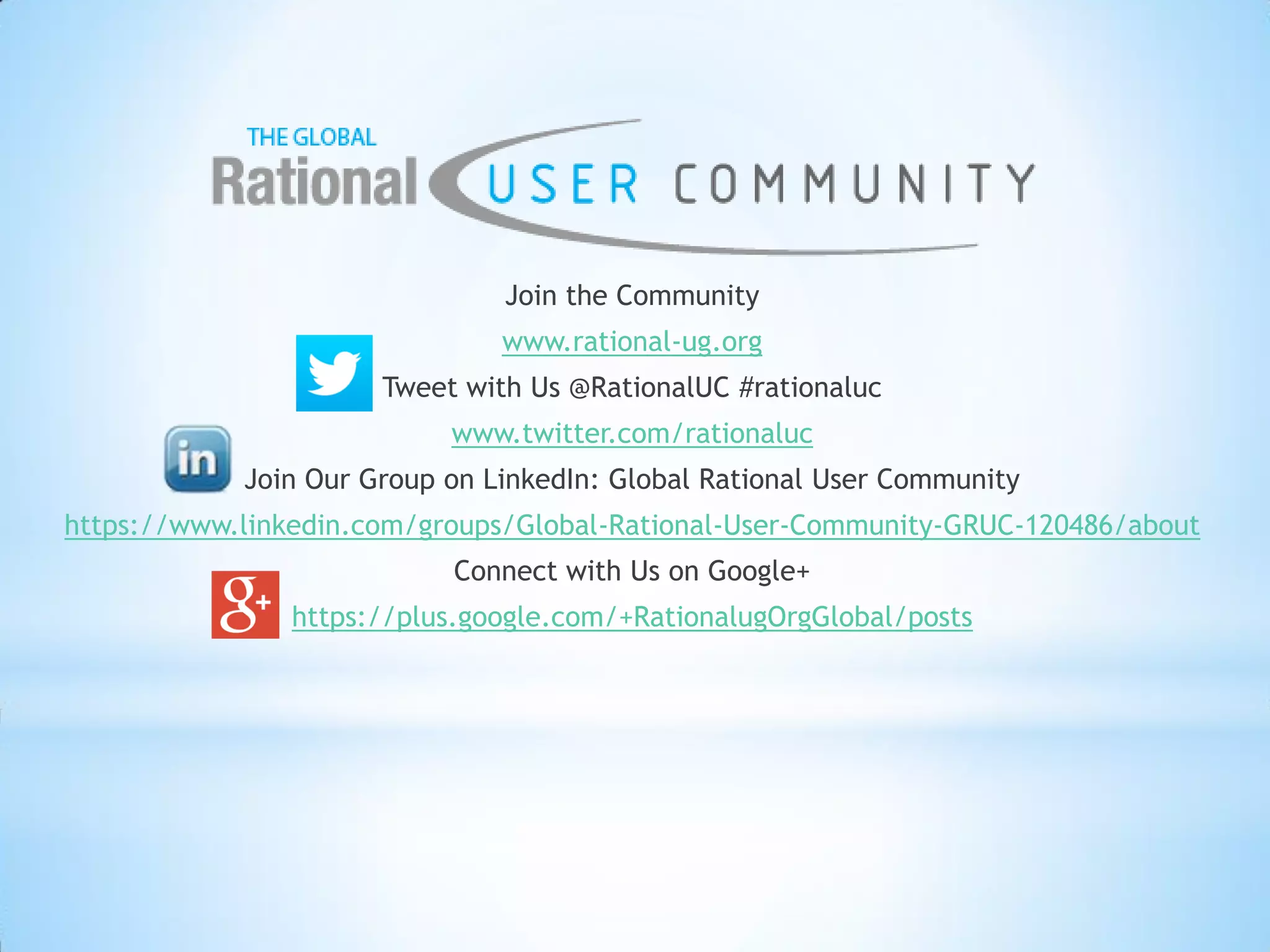 Join the Community
www.rational-ug.org
Tweet with Us @RationalUC #rationaluc
www.twitter.com/rationaluc
Join Our Group on LinkedIn: Global Rational User Community
https://www.linkedin.com/groups/Global-Rational-User-Community-GRUC-120486/about
Connect with Us on Google+
https://plus.google.com/+RationalugOrgGlobal/posts
 