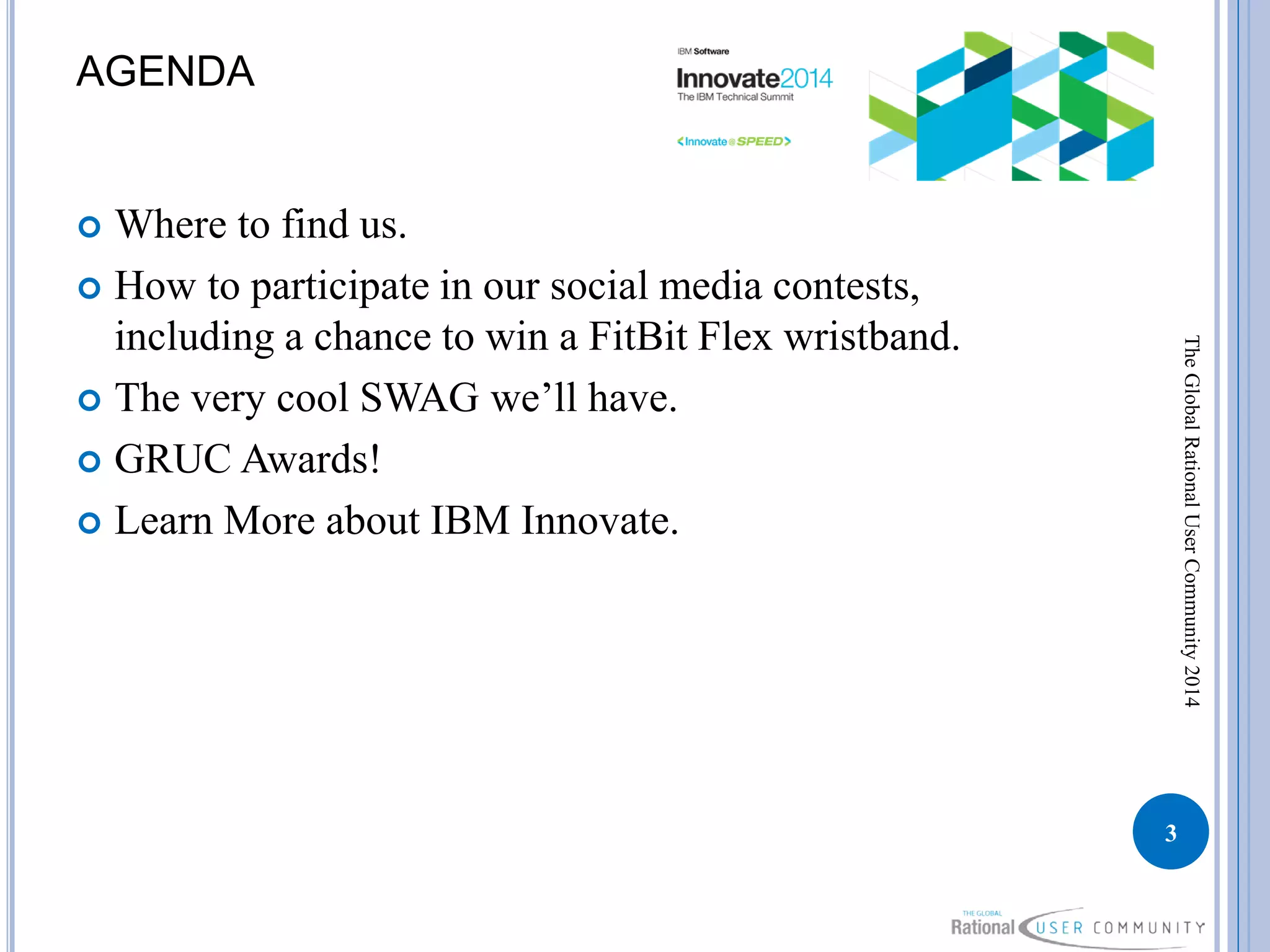 AGENDA
 Where to find us.
 How to participate in our social media contests,
including a chance to win a FitBit Flex wristband.
 The very cool SWAG we’ll have.
 GRUC Awards!
 Learn More about IBM Innovate.
3
TheGlobalRationalUserCommunity2014
 