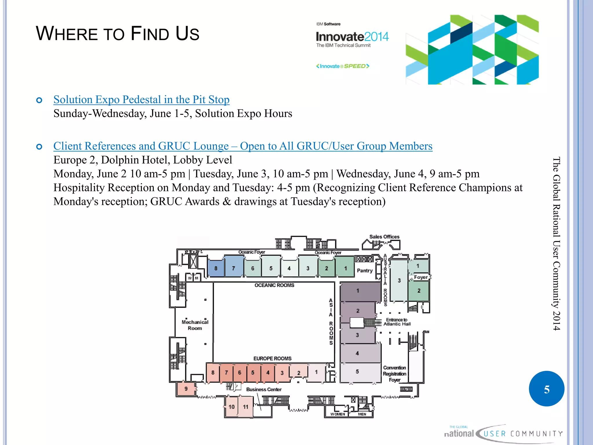 WHERE TO FIND US
 Solution Expo Pedestal in the Pit Stop
Sunday-Wednesday, June 1-5, Solution Expo Hours
 Client References and GRUC Lounge – Open to All GRUC/User Group Members
Europe 2, Dolphin Hotel, Lobby Level
Monday, June 2 10 am-5 pm | Tuesday, June 3, 10 am-5 pm | Wednesday, June 4, 9 am-5 pm
Hospitality Reception on Monday and Tuesday: 4-5 pm (Recognizing Client Reference Champions at
Monday's reception; GRUC Awards & drawings at Tuesday's reception)
5
TheGlobalRationalUserCommunity2014
 