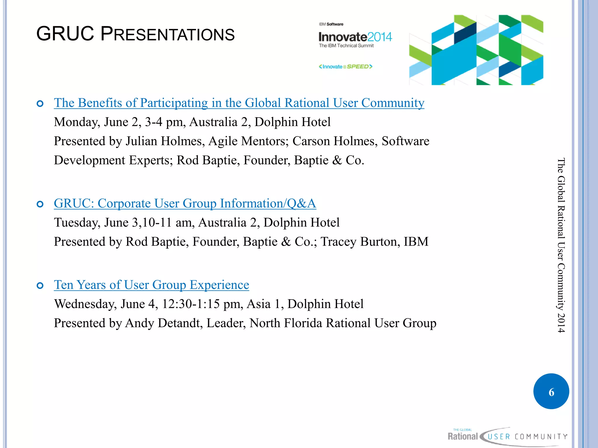GRUC PRESENTATIONS
 The Benefits of Participating in the Global Rational User Community
Monday, June 2, 3-4 pm, Australia 2, Dolphin Hotel
Presented by Julian Holmes, Agile Mentors; Carson Holmes, Software
Development Experts; Rod Baptie, Founder, Baptie & Co.
 GRUC: Corporate User Group Information/Q&A
Tuesday, June 3,10-11 am, Australia 2, Dolphin Hotel
Presented by Rod Baptie, Founder, Baptie & Co.; Tracey Burton, IBM
 Ten Years of User Group Experience
Wednesday, June 4, 12:30-1:15 pm, Asia 1, Dolphin Hotel
Presented by Andy Detandt, Leader, North Florida Rational User Group
6
TheGlobalRationalUserCommunity2014
 