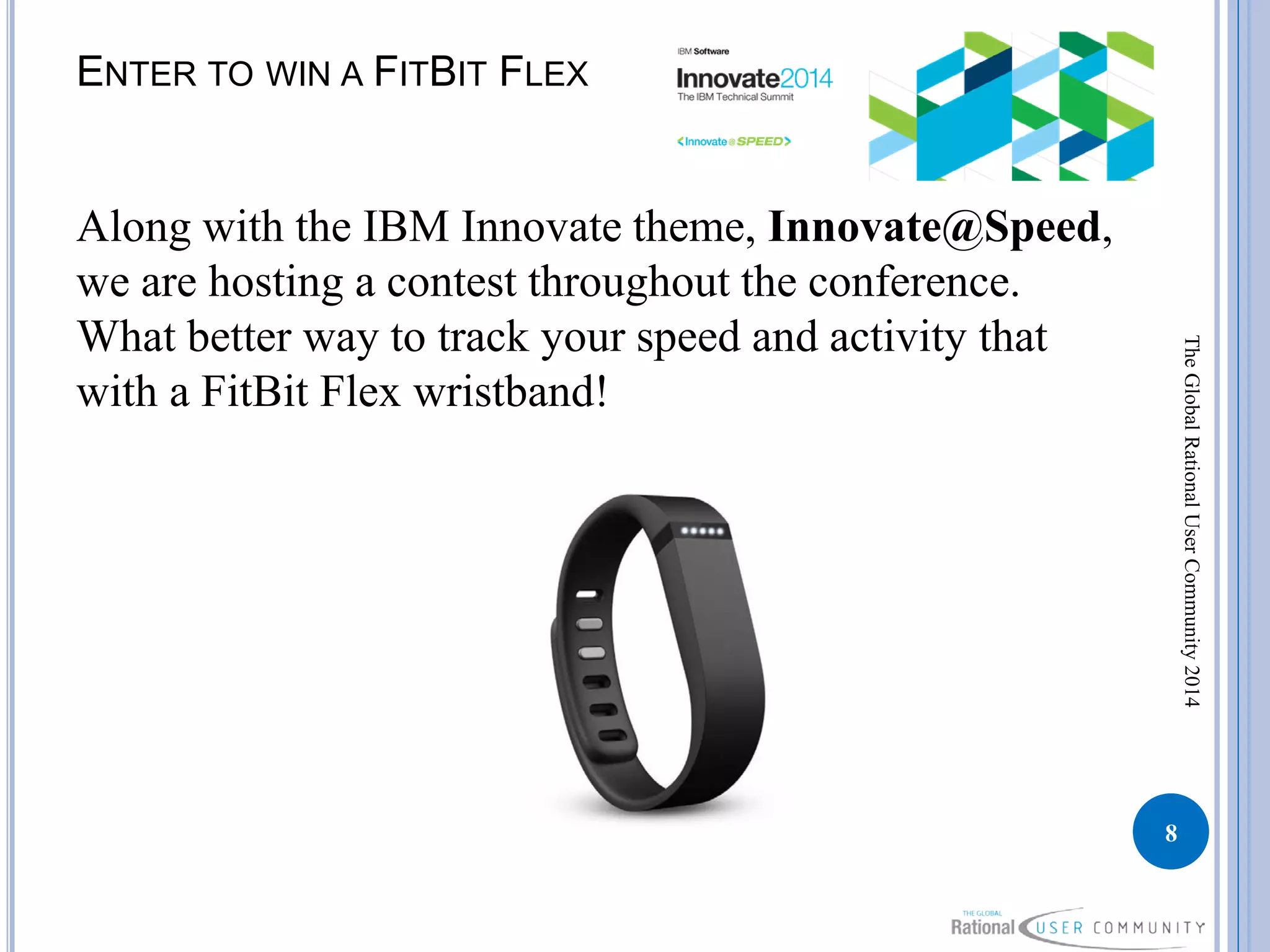 ENTER TO WIN A FITBIT FLEX
Along with the IBM Innovate theme, Innovate@Speed,
we are hosting a contest throughout the conference.
What better way to track your speed and activity that
with a FitBit Flex wristband!
8
TheGlobalRationalUserCommunity2014
 