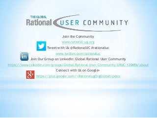 Join the Community
www.rational-ug.org
Tweet with Us @RationalUC #rationaluc
www.twitter.com/rationaluc
Join Our Group on LinkedIn: Global Rational User Community
https://www.linkedin.com/groups/Global-Rational-User-Community-GRUC-120486/about
Connect with Us on Google+
https://plus.google.com/+RationalugOrgGlobal/posts
 