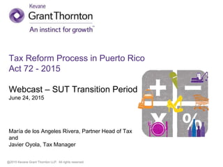 @2015 Kevane Grant Thornton LLP. All rights reserved.
Tax Reform Process in Puerto Rico
Act 72 - 2015
Webcast – SUT Transition Period
June 24, 2015
María de los Angeles Rivera, Partner Head of Tax
and
Javier Oyola, Tax Manager
 