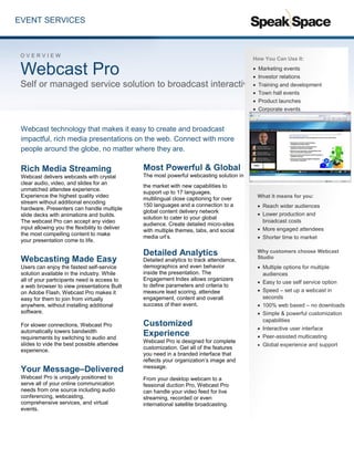 EVENT SERVICES
Webcast technology that makes it easy to create and broadcast
impactful, rich media presentations on the web. Connect with more
people around the globe, no matter where they are.
Rich Media Streaming
Webcast delivers webcasts with crystal
clear audio, video, and slides for an
unmatched attendee experience.
Experience the highest quality video
stream without additional encoding
hardware. Presenters can handle multiple
slide decks with animations and builds.
The webcast Pro can accept any video
input allowing you the flexibility to deliver
the most compelling content to make
your presentation come to life.
Webcasting Made Easy
Users can enjoy the fastest self-service
solution available in the industry. While
all of your participants need is access to
a web browser to view presentations Built
on Adobe Flash, Webcast Pro makes it
easy for them to join from virtually
anywhere, without installing additional
software.
For slower connections, Webcast Pro
automatically lowers bandwidth
requirements by switching to audio and
slides to vide the best possible attendee
experience.
Your Message–Delivered
Webcast Pro is uniquely positioned to
serve all of your online communication
needs from one source including audio
conferencing, webcasting,
comprehensive services, and virtual
events.
Most Powerful & Global
The most powerful webcasting solution in
the market with new capabilities to
support up to 17 languages,
multilingual close captioning for over
150 languages and a connection to a
global content delivery network
solution to cater to your global
audience. Create detailed micro-sites
with multiple themes, tabs, and social
media url’s.
Detailed Analytics
Detailed analytics to track attendance,
demographics and even behavior
inside the presentation. The
Engagement Index allows organizers
to define parameters and criteria to
measure lead scoring, attendee
engagement, content and overall
success of their event.
Customized
Experience
Webcast Pro is designed for complete
customization. Get all of the features
you need in a branded interface that
reflects your organization’s image and
message.
From your desktop webcam to a
fessional duction Pro, Webcast Pro
can handle your video feed for live
streaming, recorded or even
international satellite broadcasting.
O V E R V I E W
Webcast Pro
Self or managed service solution to broadcast interactive presentations
How You Can Use It:
 Marketing events
 Investor relations
 Training and development
 Town hall events
 Product launches
 Corporate events
 Human resources
Why Webcast Studio
Security: secure log in capabilities,
along with secure infrastructure
design, intrusion detection and
prevention, SOP’s for log review
and scanning, personnel security,
physical security and much more.
Reliability: 99.99%
Global: delivers via Adobe Flash
for easy viewing across the world,
along with support and services in
multiple countries and offices on
four different continents. Automatic
CDN support for real time global
distribution.
What it means for you:
 Reach wider audiences
 Lower production and
broadcast costs
 More engaged attendees
 Shorter time to market
Why customers choose Webcast
Studio
 Multiple options for multiple
audiences
 Easy to use self service option
 Speed – set up a webcast in
seconds
 100% web based – no downloads
 Simple & powerful customization
capabilities
 Interactive user interface
 Peer-assisted multicasting
 Global experience and support
 