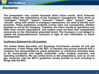 PETROBRAS

Disclaimer

The presentation may contain forecasts about future events. Such forecasts
merely reflect the expectations of the Company's management. Such terms as
"anticipate", "believe", "expect", "forecast", "intend", "plan", "project", "seek",
"should", along with similar or analogous expressions, are used to identify such
forecasts. These predictions evidently involve risks and uncertainties, whether
foreseen or not by the Company. Therefore, the future results of operations may
differ from current expectations, and readers must not base their expectations
exclusively on the information presented herein. The Company is not obliged to
update the presentation/such forecasts in light of new information or future
developments.

Cautionary Statement for US investors

The United States Securities and Exchange Commission permits oil and gas
companies, in their filings with the SEC, to disclose only proved reserves that a
company has demonstrated by actual production or conclusive formation tests
to be economically and legally producible under existing economic and
operating conditions. We use certain terms in this presentation, such as oil and
gas resources, that the SEC’s guidelines strictly prohibit us from including in
filings with the SEC.




                                                                                      1
 