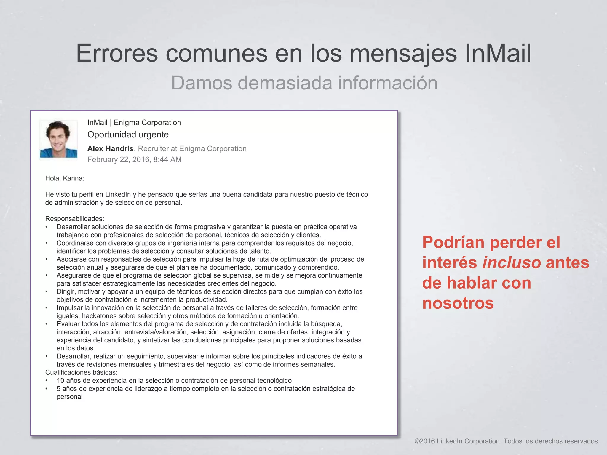 ©2016 LinkedIn Corporation. Todos los derechos reservados.
Errores comunes en los mensajes InMail
Damos demasiada información
Podrían perder el
interés incluso antes
de hablar con
nosotros
InMail | Enigma Corporation
Oportunidad urgente
Alex Handris, Recruiter at Enigma Corporation
February 22, 2016, 8:44 AM
Hola, Karina:
He visto tu perfil en LinkedIn y he pensado que serías una buena candidata para nuestro puesto de técnico
de administración y de selección de personal.
Responsabilidades:
• Desarrollar soluciones de selección de forma progresiva y garantizar la puesta en práctica operativa
trabajando con profesionales de selección de personal, técnicos de selección y clientes.
• Coordinarse con diversos grupos de ingeniería interna para comprender los requisitos del negocio,
identificar los problemas de selección y consultar soluciones de talento.
• Asociarse con responsables de selección para impulsar la hoja de ruta de optimización del proceso de
selección anual y asegurarse de que el plan se ha documentado, comunicado y comprendido.
• Asegurarse de que el programa de selección global se supervisa, se mide y se mejora continuamente
para satisfacer estratégicamente las necesidades crecientes del negocio.
• Dirigir, motivar y apoyar a un equipo de técnicos de selección directos para que cumplan con éxito los
objetivos de contratación e incrementen la productividad.
• Impulsar la innovación en la selección de personal a través de talleres de selección, formación entre
iguales, hackatones sobre selección y otros métodos de formación u orientación.
• Evaluar todos los elementos del programa de selección y de contratación incluida la búsqueda,
interacción, atracción, entrevista/valoración, selección, asignación, cierre de ofertas, integración y
experiencia del candidato, y sintetizar las conclusiones principales para proponer soluciones basadas
en los datos.
• Desarrollar, realizar un seguimiento, supervisar e informar sobre los principales indicadores de éxito a
través de revisiones mensuales y trimestrales del negocio, así como de informes semanales.
Cualificaciones básicas:
• 10 años de experiencia en la selección o contratación de personal tecnológico
• 5 años de experiencia de liderazgo a tiempo completo en la selección o contratación estratégica de
personal
 