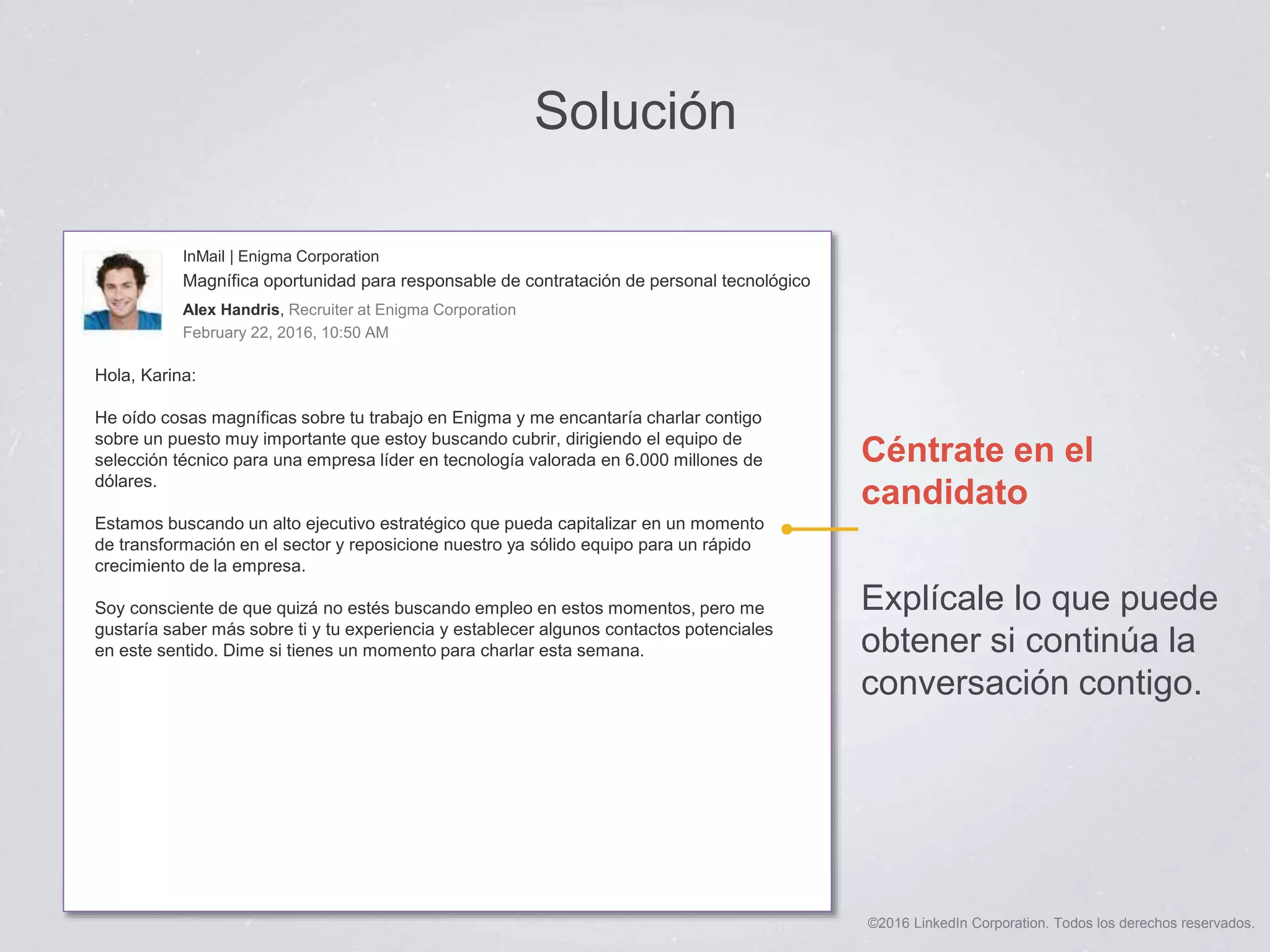 ©2016 LinkedIn Corporation. Todos los derechos reservados.
Solución
Céntrate en el
candidato
Explícale lo que puede
obtener si continúa la
conversación contigo.
InMail | Enigma Corporation
Magnífica oportunidad para responsable de contratación de personal tecnológico
Alex Handris, Recruiter at Enigma Corporation
February 22, 2016, 10:50 AM
Hola, Karina:
He oído cosas magníficas sobre tu trabajo en Enigma y me encantaría charlar contigo
sobre un puesto muy importante que estoy buscando cubrir, dirigiendo el equipo de
selección técnico para una empresa líder en tecnología valorada en 6.000 millones de
dólares.
Estamos buscando un alto ejecutivo estratégico que pueda capitalizar en un momento
de transformación en el sector y reposicione nuestro ya sólido equipo para un rápido
crecimiento de la empresa.
Soy consciente de que quizá no estés buscando empleo en estos momentos, pero me
gustaría saber más sobre ti y tu experiencia y establecer algunos contactos potenciales
en este sentido. Dime si tienes un momento para charlar esta semana.
 