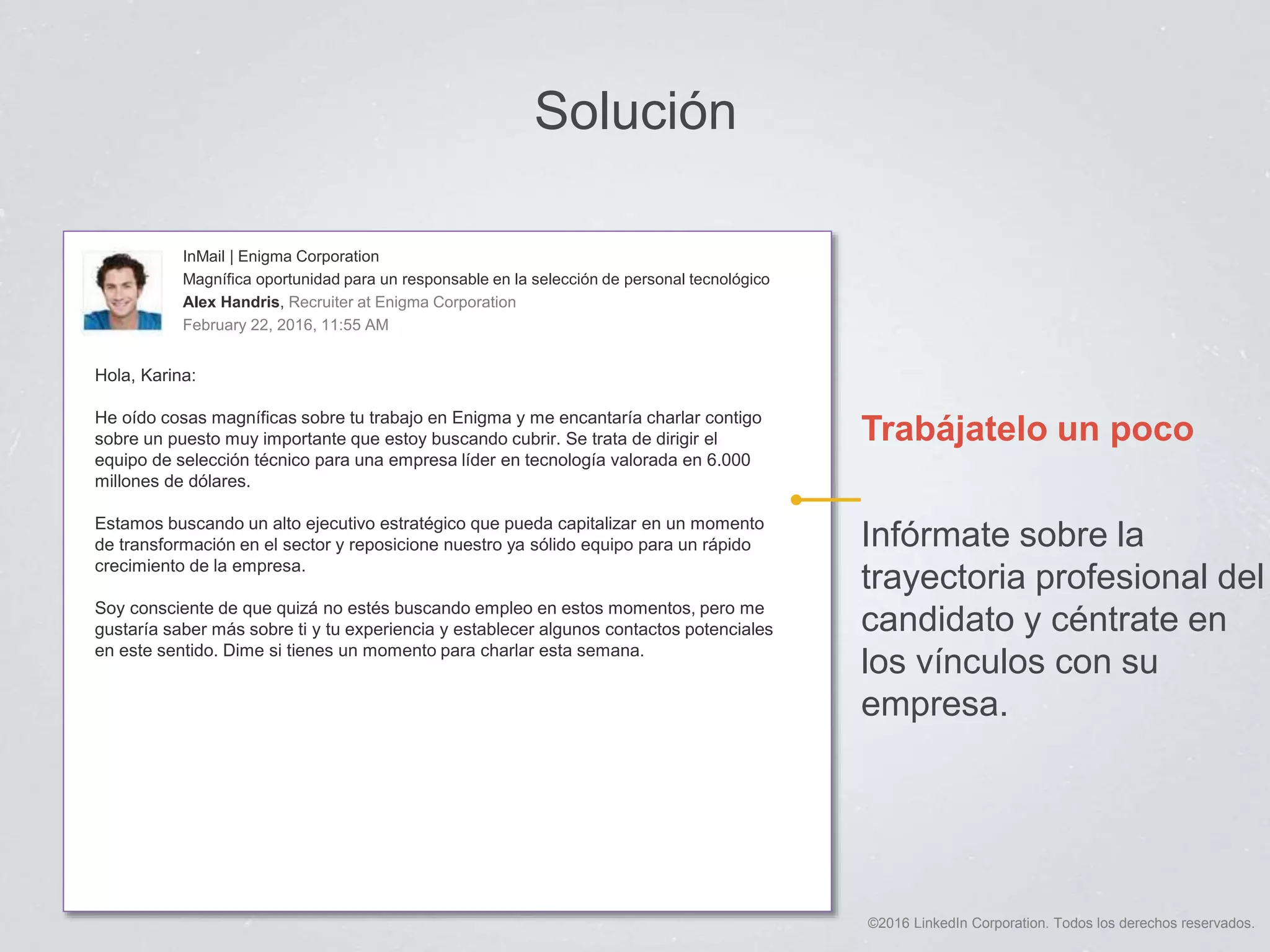 ©2016 LinkedIn Corporation. Todos los derechos reservados.
Solución
Trabájatelo un poco
Infórmate sobre la
trayectoria profesional del
candidato y céntrate en
los vínculos con su
empresa.
InMail | Enigma Corporation
Magnífica oportunidad para un responsable en la selección de personal tecnológico
Alex Handris, Recruiter at Enigma Corporation
February 22, 2016, 11:55 AM
Hola, Karina:
He oído cosas magníficas sobre tu trabajo en Enigma y me encantaría charlar contigo
sobre un puesto muy importante que estoy buscando cubrir. Se trata de dirigir el
equipo de selección técnico para una empresa líder en tecnología valorada en 6.000
millones de dólares.
Estamos buscando un alto ejecutivo estratégico que pueda capitalizar en un momento
de transformación en el sector y reposicione nuestro ya sólido equipo para un rápido
crecimiento de la empresa.
Soy consciente de que quizá no estés buscando empleo en estos momentos, pero me
gustaría saber más sobre ti y tu experiencia y establecer algunos contactos potenciales
en este sentido. Dime si tienes un momento para charlar esta semana.
 