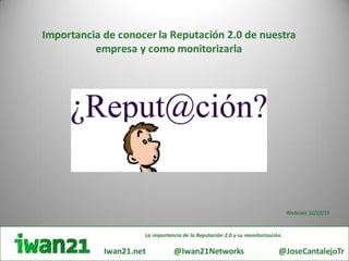 Importancia de conocer la Reputación 2.0 de nuestra
          empresa y como monitorizarla




                                                                                Webcast 12/12/13


                     La importancia de la Reputación 2.0 y su monitorización.
                                i
            Iwan21.net          @Iwan21Networks                            @JoseCantalejoTr
 