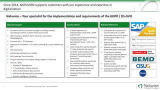 Since 2014, NATUVION supports customers with our experience and expertise in
digitalization
4
Founded in 2014 as an owner-managed consulting company
specializing in utilities, transformation and security
Office locations: Walldorf, Berlin, München, Vienna(AT),
Philadelphia(US)
Company size: > 55 Employees
Expertise of consultants: > 75 % SAP certified & Ø 12 years Utilities and
SAP
SAP Gold Partner
SAP Recognized Expertise in Utilities
SAP Landscape Transformation
Long-term partner of the largest energy suppliers in Germany
Services / Skills
 Strategic IT-Management
 IT Consulting for Utilities Industry
 SAP Transformation & Data Services
 SAP Security & Data Privacy / Protection
 Business Intelligence / Analytics
Natuvion Gruppe
In-depth experience in
implementation of DS-GVO / GDPR
requirements
Strategic partnership with SAP Data
Protection and Privacy
Development Teams – ILM / IRF /
Consent
Close & long-term partnership with
IT / data protection law experts
Complete understanding of the
processes and requirements from a
business, IT and data privacy
perspective
Own certified solutions specifically
for consistent data erasure,
information and anonymization
Designated data protection and
privacy expertise (solutions)
Designated Transformation
expertise
Success Factors
Conception & introduction of
anonymization (IS-U / CRM)
Group-wide roll-out of a system
anonymization (CRM / IS-U /
ERP / HCM)
Selective data deletion (IS-U /
CRM / ERP / BW)
Deletion concept of DS-GVO /
GDPR (SAP System landscape)
IT and process concept
conformity of affected persons
rights according to DS-GVO /
GDPR (Information and
Transparency)
System and data
decommissioning with SAP ILM
Concept and implementation
information (SAP IRF)
Relevant References
Natuvion – Your specialist for the implementation and requirements of the GDPR / DS-GVO
Data Security und Data Privacy in SAP - Data Anonymization
 