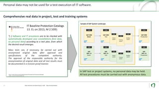 Personal data may not be used for a test execution of IT software.
Data Security und Data Privacy in SAP - Data Anonymization
Comprehensive real data in project, test and training systems
"[..] Software and IT procedures are to be checked with
systematically developed case constellations (test data,
no personal data) according to a test plan, from which
the desired result emerges.
Mass tests can, if necessary, be carried out with
anonymized original data after approval and
specifications of the competent authority.
The approval of the responsible authority for the
anonymization of original data and all test results must
be documented in a revision-proof manner.
Source: https://www.bsi.bund.de/DE/Themen/ITGrundschutz/ITGrundschutzKataloge/
Inhalt/_content/m/m02/m02509.html
IT Baseline Protection Catalogs
13. EL on 2013, M 2.509):
13
In SAP test or project systems, no personal data may be held.
All test procedures must be carried out with anonymous data.
SAP CRM
Production
CRM
SAP
ERP / IS
Production
ERP
SAP CRM
Devel.
CRM
SAP
ERP / IS
Devel.
ERP
SAP CRM
Test
CRM
SAP
ERP / IS
Test
ERP
Project
system
CRM
Training
system
CRM
Project
system
ERP
Training
system
IS-
UER
P
Sandbox
system
CRM
Sandbox
system
ERP
Sample of SAP System Landscape
 