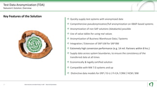 Test Data Anonymization (TDA)
Natuvion’s Solution: Overview
Key Features of the Solution
Quickly supply test systems with anonymized data
Comprehensive pseudonymization/full anonymization on ABAP-based systems
Anonymization of non SAP solutions (databanks) possible
Use of value tables for using real values
Anonymization of Business Warehouse Data / Systems
Integration / Extension of SAP ILM for SAP BW
Extremely high conversion performance (e.g. 14 mil. Partners within 8 hrs.)
Supply data across system boundaries, to ensure the consistency of the
transferred data at all times
Economically & legally certified solution
Compatible with NW 7.0 systems and up
Distinctive data models for ERP / IS-U / FI-CA / CRM / HCM / BW
17 Data Security und Data Privacy in SAP - Data Anonymization
 