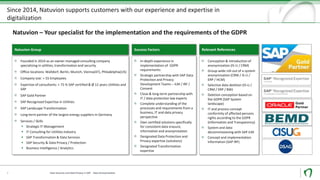 Since 2014, Natuvion supports customers with our experience and expertise in
digitalization
3
Founded in 2014 as an owner-managed consulting company
specializing in utilities, transformation and security
Office locations: Walldorf, Berlin, Munich, Vienna(AT), Philadelphia(US)
Company size: > 55 Employees
Expertise of consultants: > 75 % SAP certified & Ø 12 years Utilities and
SAP
SAP Gold Partner
SAP Recognized Expertise in Utilities
SAP Landscape Transformation
Long-term partner of the largest energy suppliers in Germany
Services / Skills
▪ Strategic IT-Management
▪ IT Consulting for Utilities Industry
▪ SAP Transformation & Data Services
▪ SAP Security & Data Privacy / Protection
▪ Business Intelligence / Analytics
Natuvion Group
In-depth experience in
implementation of GDPR
requirements
Strategic partnership with SAP Data
Protection and Privacy
Development Teams – ILM / IRF /
Consent
Close & long-term partnership with
IT / data protection law experts
Complete understanding of the
processes and requirements from a
business, IT and data privacy
perspective
Own certified solutions specifically
for consistent data erasure,
information and anonymization
Designated Data Protection and
Privacy expertise (solutions)
Designated Transformation
expertise
Success Factors
Conception & introduction of
anonymization (IS-U / CRM)
Group-wide roll-out of a system
anonymization (CRM / IS-U /
ERP / HCM)
Selective data deletion (IS-U /
CRM / ERP / BW)
Deletion conception based on
the GDPR (SAP System
landscape)
IT and process concept
conformity of affected persons
rights according to the GDPR
(Information and Transparency)
System and data
decommissioning with SAP ILM
Concept and implementation
information (SAP IRF)
Relevant References
Natuvion – Your specialist for the implementation and the requirements of the GDPR
Data Security und Data Privacy in SAP - Data Anonymization
 