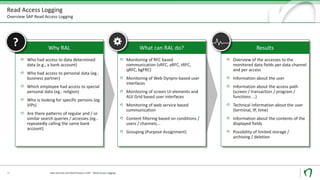 Read Access Logging
Overview SAP Read Access Logging
10
Why RAL
Who had access to data determined
data (e.g., a bank account)
Who had access to personal data (eg.:
business partner)
Which employee had access to special
personal data (eg.: religion)
Who is looking for specific persons (eg:
VIPs)
Are there patterns of regular and / or
similar search queries / accesses (eg.:
repeatedly calling the same bank
account)
What can RAL do?
Monitoring of RFC based
communication (sRFC, aRFC, tRFC,
qRFC, bgFRC)
Monitoring of Web Dynpro-based user
interfaces
Monitoring of screen UI elements and
ALV Grid based user interfaces
Monitoring of web service based
communication
Content filtering based on conditions /
users / channels...
Grouping (Purpose Assignment)
Results
Overview of the accesses to the
monitored data fields per data channel
and per access
Information about the user
Information about the access path
(screen / transaction / program /
functions ...)
Technical information about the user
(terminal, IP, time)
Information about the contents of the
displayed fields
Possibility of limited storage /
archiving / deletion
?
Data Security und Data Privacy in SAP - Read Access Logging
 